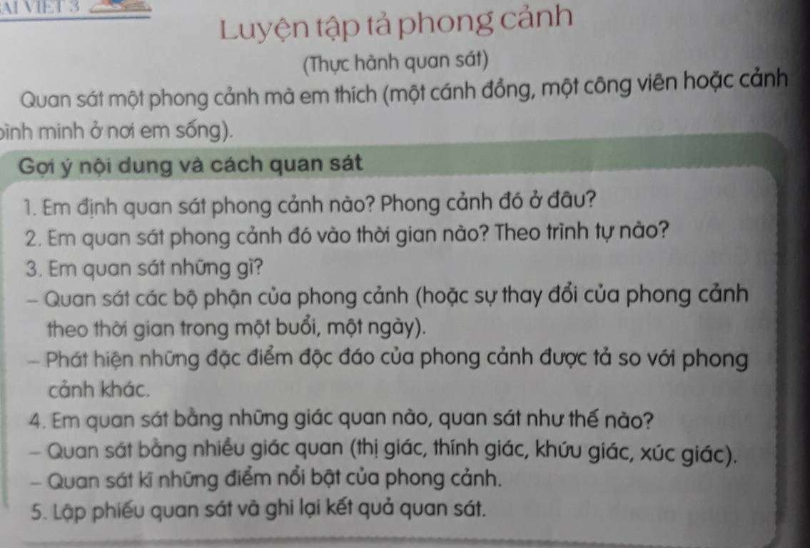 AI VIET 3 
Luyện tập tả phong cảnh 
(Thực hành quan sát) 
Quan sát một phong cảnh mà em thích (một cánh đồng, một công viên hoặc cảnh 
bình minh ở nơi em sống). 
Gợi ý nội dung và cách quan sát 
1. Em định quan sát phong cảnh nào? Phong cảnh đó ở đầu? 
2. Em quan sát phong cảnh đó vào thời gian nào? Theo trình tự nào? 
3. Em quan sát những gì? 
Quan sát các bộ phận của phong cảnh (hoặc sự thay đổi của phong cảnh 
theo thời gian trong một buổi, một ngày). 
- Phát hiện những đặc điểm độc đáo của phong cảnh được tả so với phong 
cảnh khác. 
4. Em quan sát bằng những giác quan nào, quan sát như thế nào? 
- Quan sát bằng nhiều giác quan (thị giác, thính giác, khứu giác, xúc giác). 
- Quan sát kĩ những điểm nổi bật của phong cảnh. 
5. Lập phiếu quan sát và ghi lại kết quả quan sát.