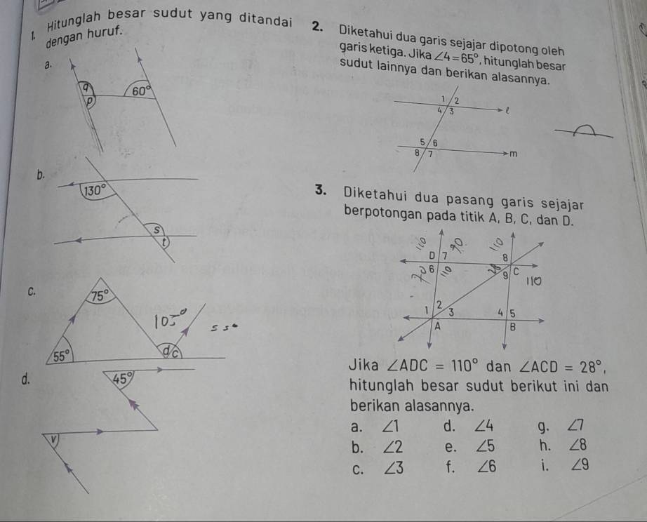 dengan huruf.
1 Hitunglah besar sudut yang ditandai 2. Diketahui dua garis sejajar dipotong oleh
garis ketiga. Jika ∠ 4=65° , hitunglah besar
a.
sudut lainnya dan berikan alasannya.
q 60°
p
3. Diketahui dua pasang garis sejajar
berpotongan pada titik A, B, C, dan D.
Jika ∠ ADC=110° dan ∠ ACD=28°,
d.
45°
hitunglah besar sudut berikut ini dan
berikan alasannya.
a. ∠ 1 d. ∠ 4 g. ∠ 7
V
b. ∠ 2 e. ∠ 5 h. ∠ 8
C. ∠ 3 f. ∠ 6 i. ∠ 9