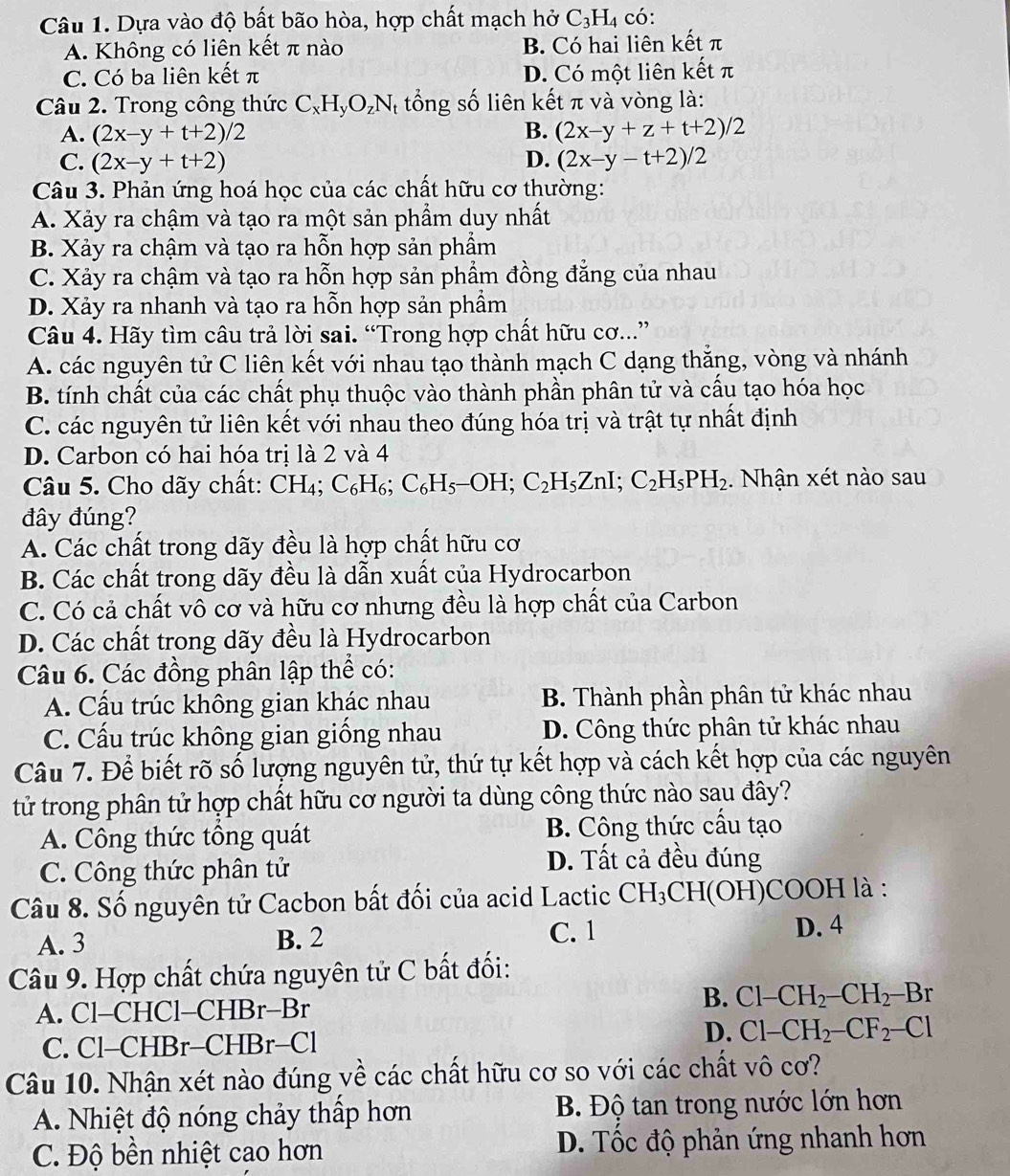 Dựa vào độ bất bão hòa, hợp chất mạch hở C_3H_4 có:
A. Không có liên kết π nào B. Có hai liên kết π
C. Có ba liên kết π D. Có một liên kết π
Câu 2. Trong công thức C_xH_yO_zN * tổng số liên kết π và vòng là:
A. (2x-y+t+2)/2 B. (2x-y+z+t+2)/2
C. (2x-y+t+2) D. (2x-y-t+2)/2
Câu 3. Phản ứng hoá học của các chất hữu cơ thường:
A. Xảy ra chậm và tạo ra một sản phẩm duy nhất
B. Xảy ra chậm và tạo ra hỗn hợp sản phẩm
C. Xảy ra chậm và tạo ra hỗn hợp sản phẩm đồng đẳng của nhau
D. Xảy ra nhanh và tạo ra hỗn hợp sản phẩm
Câu 4. Hãy tìm câu trả lời sai. “Trong hợp chất hữu cơ...”
A. các nguyên tử C liên kết với nhau tạo thành mạch C dạng thắng, vòng và nhánh
B. tính chất của các chất phụ thuộc vào thành phần phân tử và cấu tạo hóa học
C. các nguyên tử liên kết với nhau theo đúng hóa trị và trật tự nhất định
D. Carbon có hai hóa trị là 2 và 4
Câu 5. Cho dãy chất: CH₄; C_6H_6;C_6H_5-OH;C_2H_5ZnI;C_2H_5PH_2.  Nhận xét nào sau
đây đúng?
A. Các chất trong dãy đều là hợp chất hữu cơ
B. Các chất trong dãy đều là dẫn xuất của Hydrocarbon
C. Có cả chất vô cơ và hữu cơ nhưng đều là hợp chất của Carbon
D. Các chất trong dãy đều là Hydrocarbon
Câu 6. Các đồng phân lập thể có:
A. Cầu trúc không gian khác nhau  B. Thành phần phân tử khác nhau
C. Cấu trúc không gian giống nhau D. Công thức phân tử khác nhau
Câu 7. Để biết rõ số lượng nguyên tử, thứ tự kết hợp và cách kết hợp của các nguyên
tử trong phân tử hợp chất hữu cơ người ta dùng công thức nào sau đây?
A. Công thức tổng quát B. Công thức cấu tạo
C. Công thức phân tử
D. Tất cả đều đúng
Câu 8. Số nguyên tử Cacbon bất đối của acid Lactic CH_3CH(OH)C COOH là :
A. 3 B. 2 C. 1 D. 4
Câu 9. Hợp chất chứa nguyên tử C bất đối:
A. Cl-CHCl-CHBr-Br
B. Cl-CH_2-CH_2-Br
C. Cl-CHBr-CHBr-Cl
D. Cl-CH_2-CF_2-Cl
Câu 10. Nhận xét nào đúng về các chất hữu cơ so với các chất vô cơ?
A. Nhiệt độ nóng chảy thấp hơn  B. Độ tan trong nước lớn hơn
C. Độ bên nhiệt cao hơn D. Tốc độ phản ứng nhanh hơn