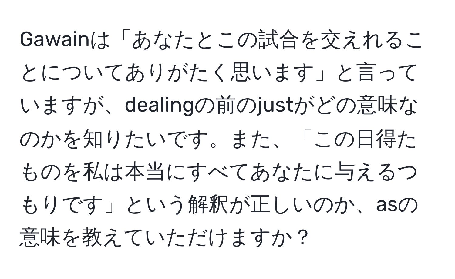 Gawainは「あなたとこの試合を交えれることについてありがたく思います」と言っていますが、dealingの前のjustがどの意味なのかを知りたいです。また、「この日得たものを私は本当にすべてあなたに与えるつもりです」という解釈が正しいのか、asの意味を教えていただけますか？