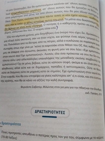 να μου ξανασυμβείς δεν θα εμπστευόμουν κανέναν απδ όλουνςαυατοόαςαταουνςοντερδς
ικά κσυμκαθητικούςε μεγαλους, απδ άλους αυτούς που θα εμοιαζαν να θέλου 
είναι μικρότεροιααπό μέναυ και απιόοόλουαςα αυτούίςαπιουο θαομουαοέδιναναααυατημοστοκς
δίκια. Τους εέρεις εκείνους που λένε πάντα κεσείς οι νέοι έχετε κότσια», καιστσνομς
νέος σαν κι εσάςη κι αλλες κοτσάνες αυτού του στιλ. Τα μάτια σου δεκατεσαεραί κη
θα θέλουνομεατόσοαπολύ γλείψημοι Οοπατέραςα ήοο καθηγητήηςαπρέπει ναο είναι κότ
βαρύςα αλικίότικα δεν λεειο Οονεαρόςαείσαιαεσύ.
Εδώ και κάμποσααχρόνιας μου διηγήθηκεςα ένααοόνειροαοπουοείχεςοδειαδΒριακόσουν αι
μια εξοχή πολύνα σκοτεινήΒ σαν να ηήταν νύχταΒ και φύσαγεαέναςααέραςατρομιεραάίδνα
Πόςα Παιανόσουνααπό ταδέντραΚοαπό τιςαπαεέτρρεςαΚ αλλά ο κυκλωνας σεαπαρίάόοσαερνε τμρί
σωτηρίας όπως είχε γίνει με δκείνο το κοριτσάκι στον Μάγο του Οζ. Καιρ καθώςοάν
μος σε έπαιρνε στο άγνωνστος άκουσεςα τηα φωνή μου να σου λέειε κΕχεοεμπιστοσυν
στον εαυτό σουί Εχε εμπιστοσύνη!ν. Αοιπόνς όλαα όσα πρόκειται να σου πω δεν εν
τίποτα Κλλο από αλλεπάλληλες επαναλήψεις της μοναδικής εκείνης συμβουλης Ε
εμπιστοσύνηη Οηι σε μένας βέβαια, ούτε σε κάποιον σοφός ακόμα κι αν είναι από το66
αληθινούς αλλά ούτε και σε δημάρχουςΚ παπάδες η αστυνομικούς. Ούτε σε Βεοίς
ούτε σε δαίμονες ούτε σε μηχανές ούτε σε σημαίες. Εχε εμπιστοσύνη στον εαυτό συ
Στην ευφυία πουθα σουαεπιτρέψφνει να γίνεις καλύίτεροςαπό όρτι είσαια και στο εέναστηκτι
τηςαγάπης που θα σε κάνει να αξίζεις την καλή συντροφιά.
ΦερνάντοαΣαβατέραΜαιλίόνταςαστον γιομου για την Ηθική καιατην Ελευθερία
εκδ. Πατάκη, 2010
ΔΡΑΣΤΗΡΙоΤηΤΕΣ
δραστηριότητα
Νοιεςαπροατροαπαέίςαπευνθύνειοαπατρέίραςαπαροςοτοναγιοτουρ σύμιφωναμετο κείρμενας
(70-80 λέξεις)