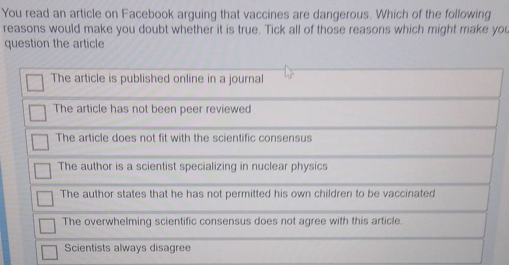 You read an article on Facebook arguing that vaccines are dangerous. Which of the following
reasons would make you doubt whether it is true. Tick all of those reasons which might make you
question the article
The article is published online in a journal
The article has not been peer reviewed
The article does not fit with the scientific consensus
The author is a scientist specializing in nuclear physics
The author states that he has not permitted his own children to be vaccinated
The overwhelming scientific consensus does not agree with this article.
Scientists always disagree