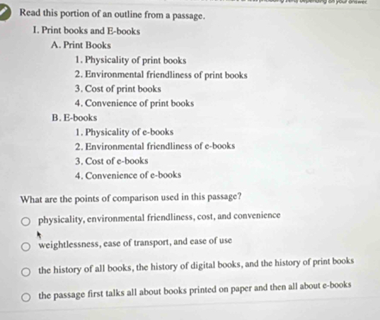 pending on your onswer.
Read this portion of an outline from a passage.
I. Print books and E-books
A. Print Books
1. Physicality of print books
2. Environmental friendliness of print books
3. Cost of print books
4. Convenience of print books
B. E-books
1. Physicality of e-books
2. Environmental friendliness of e-books
3. Cost of e-books
4. Convenience of e-books
What are the points of comparison used in this passage?
physicality, environmental friendliness, cost, and convenience
weightlessness, ease of transport, and ease of use
the history of all books, the history of digital books, and the history of print books
the passage first talks all about books printed on paper and then all about e-books