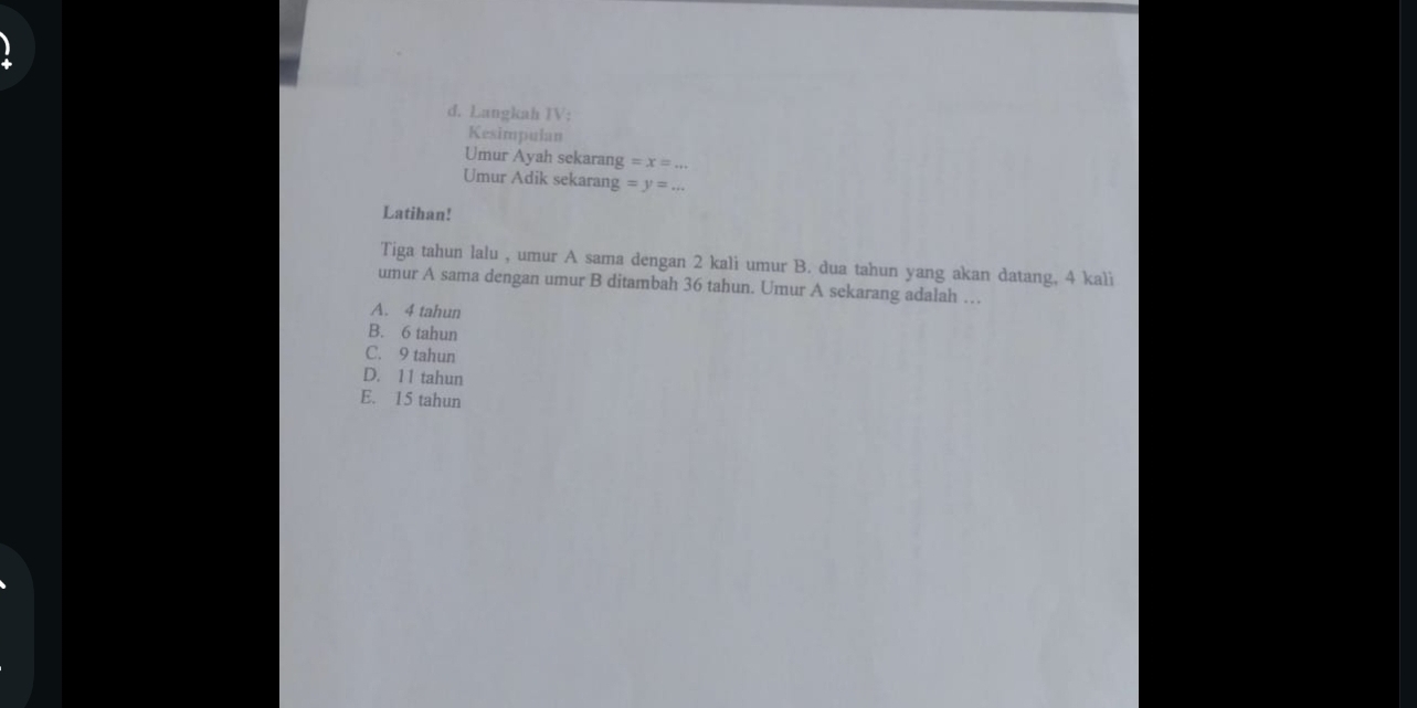 +
d. Langkah IV:
Kesimpulan
Umur Ayah sekarang =x=... 
Umur Adik sekarang =y=... 
Latihan!
Tiga tahun lalu , umur A sama dengan 2 kali umur B. dua tahun yang akan datang, 4 kali
umur A sama dengan umur B ditambah 36 tahun. Umur A sekarang adalah …
A. 4 tahun
B. 6 tahun
C. 9 tahun
D. 11 tahun
E. 15 tahun