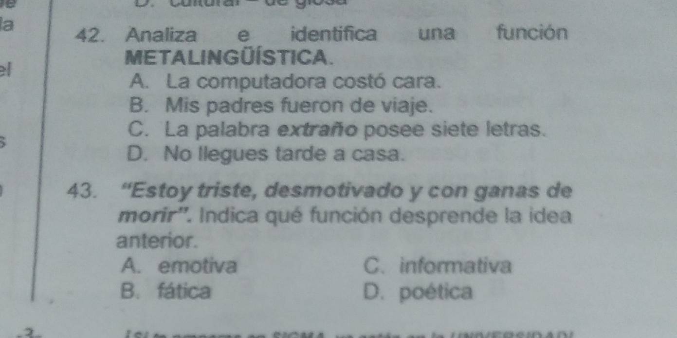 a
42. Analizae identifica una función
META LINGÜÍSTICA.
el
A. La computadora costó cara.
B. Mis padres fueron de viaje.
C. La palabra extraño posee siete letras.
D. No llegues tarde a casa.
43. “Estoy triste, desmotivado y con ganas de
morir''. Indica qué función desprende la idea
anterior.
A. emotiva C. informativa
B. fática D. poética
3