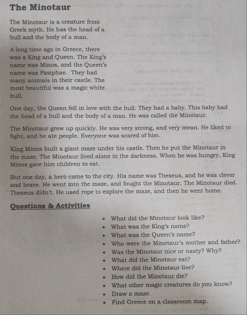 The Minotaur 
The Minotaur is a creature from 
Greek myth. He has the head of a 
bull and the body of a man. 
A long time ago in Greece, there 
was a King and Queen. The King's 
name was Minos, and the Queen’s 
name was Pasiphae. They had 
many animals in their castle. The 
most beautiful was a magic white 
bull. 
One day, the Queen fell in love with the bull. They had a baby. This baby had 
the head of a bull and the body of a man. He was called the Minotaur. 
The Minotaur grew up quickly. He was very strong, and very mean. He liked to 
fight, and he ate people. Everyone was scared of him. 
King Minos built a giant maze under his castle. Then he put the Minotaur in 
the maze. The Minotaur lived alone in the darkness. When he was hungry, King 
Minos gave him children to eat. 
But one day, a hero came to the city. His name was Theseus, and he was clever 
and brave. He went into the maze, and fought the Minotaur. The Minotaur died. 
Theseus didn’t. He used rope to explore the maze, and then he went home. 
Questions & Activities 
What did the Minotaur look like? 
What was the King's name? 
What was the Queen's name? 
Who were the Minotaur's mother and father? 
Was the Minotaur nice or nasty? Why? 
What did the Minotaur eat? 
Where did the Minotaur live? 
How did the Minotaur die? 
What other magic creatures do you know? 
Draw a maze. 
Find Greece on a classroom map.