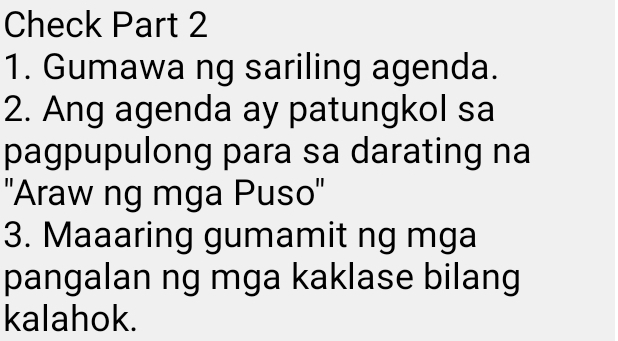 Check Part 2 
1. Gumawa ng sariling agenda. 
2. Ang agenda ay patungkol sa 
pagpupulong para sa darating na 
''Araw ng mga Puso'' 
3. Maaaring gumamit ng mga 
pangalan ng mga kaklase bilang 
kalahok.