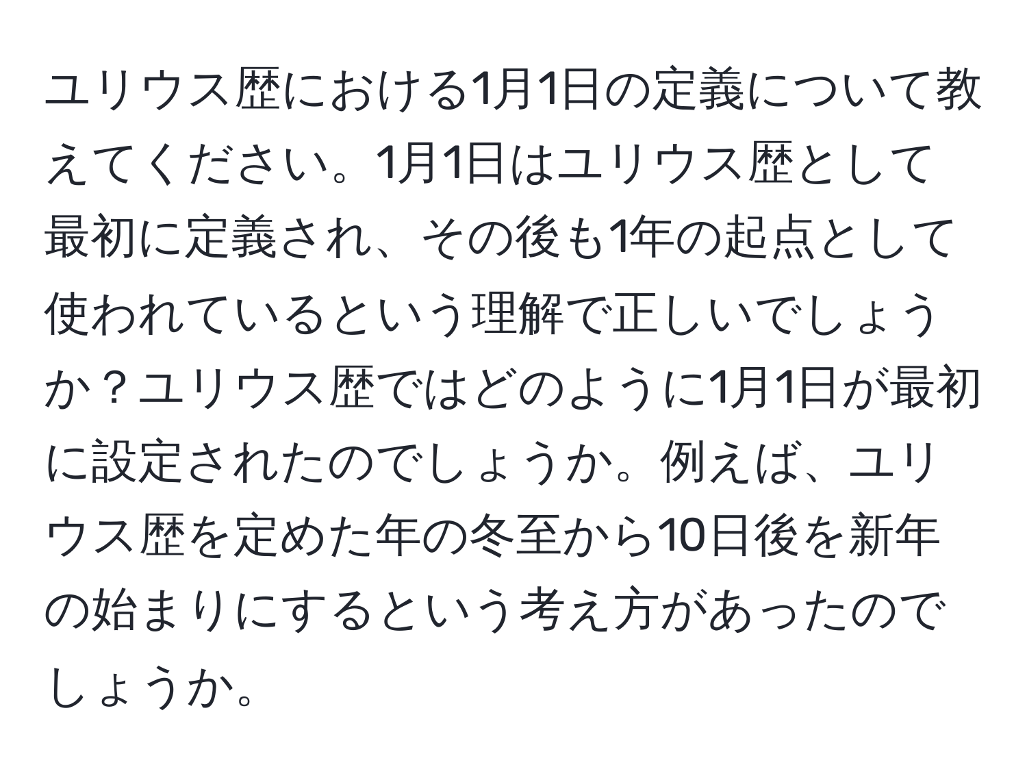 ユリウス歴における1月1日の定義について教えてください。1月1日はユリウス歴として最初に定義され、その後も1年の起点として使われているという理解で正しいでしょうか？ユリウス歴ではどのように1月1日が最初に設定されたのでしょうか。例えば、ユリウス歴を定めた年の冬至から10日後を新年の始まりにするという考え方があったのでしょうか。