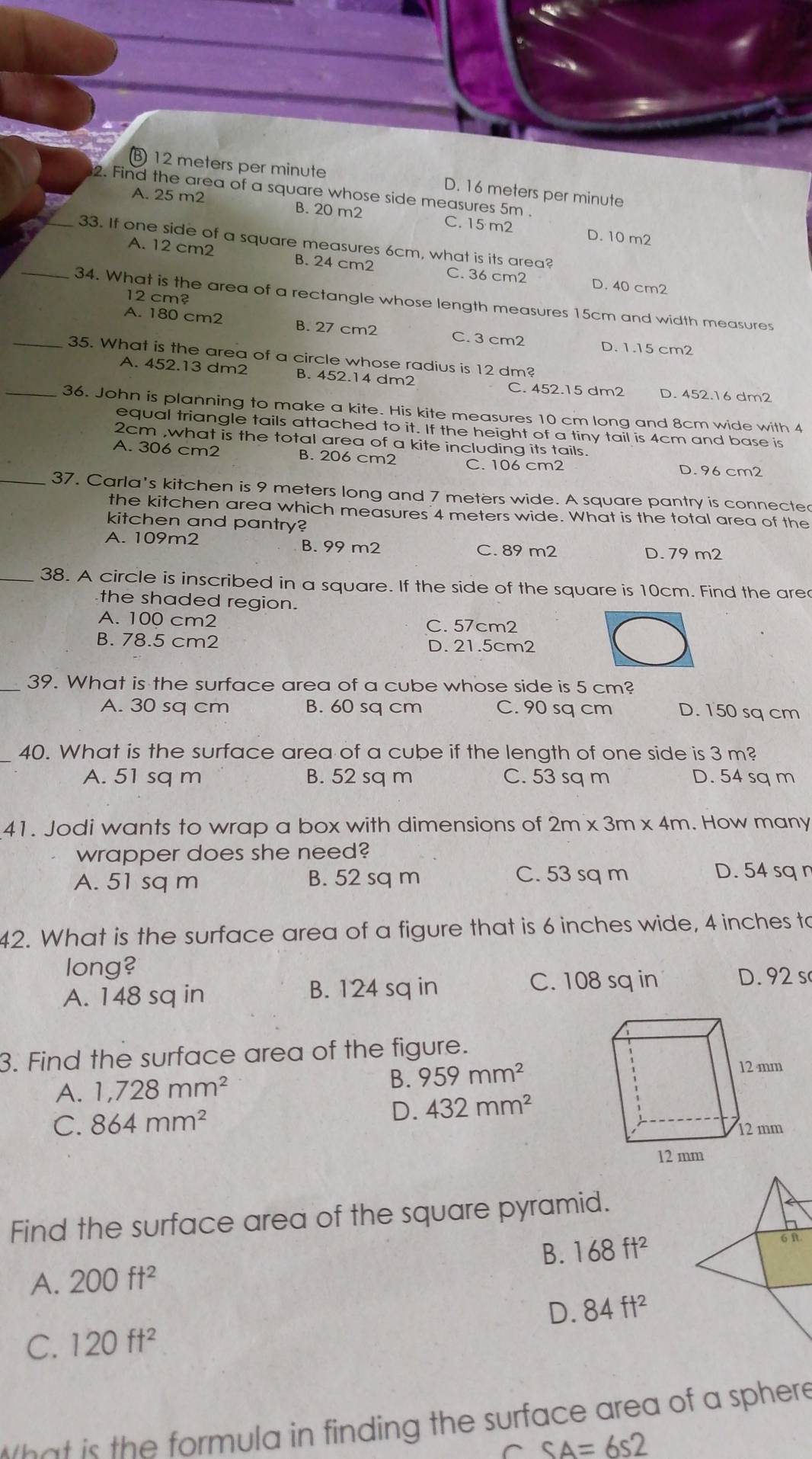 B 12 meters per minute D. 16 meters per minute
2. Find the area of a square whose side measures 5m .
A. 25 m2 B. 20 m2 C. 15 m2 D. 10 m2
_33. If one side of a square measures 6cm, what is its area?
A. 12 cm2 B. 24 cm2 C. 36 cm2 D. 40 cm2
12 cm?
_34. What is the area of a rectangle whose length measures 15cm and width measures
A. 180 cm2 B. 27 cm2 C. 3 cm2 D. 1.15 cm2
_35. What is the area of a circle whose radius is 12 dm?
A. 452.13 dm2 B. 452.14 dm2 C. 452.15 dm2 D. 452.16 dm2
_36. John is planning to make a kite. His kite measures 10 cm long and 8cm wide with 4
equal triangle tails attached to it. If the height of a tiny tail is 4cm and base is
2cm ,what is the total area of a kite including its tails.
A. 306 cm2 B. 206 cm2 C. 106 cm2 D. 96 cm2
_37. Carla's kitchen is 9 meters long and 7 meters wide. A square pantry is connected
the kitchen area which measures 4 meters wide. What is the total area of the
kitchen and pantry?
A. 109m2 B. 99 m2 D. 79 m2
C. 89 m2
_38. A circle is inscribed in a square. If the side of the square is 10cm. Find the are
the shaded region.
A. 100 cm2 C. 57cm2
B. 78.5 cm2 D. 21.5cm2
_39. What is the surface area of a cube whose side is 5 cm?
A. 30 sq cm B. 60 sq cm C. 90 sq cm D. 150 sq cm
40. What is the surface area of a cube if the length of one side is 3 m?
A. 51 sq m B. 52 sq m C. 53 sq m D. 54 sq m
41. Jodi wants to wrap a box with dimensions of 2m* 3m* 4m. How many
wrapper does she need?
A. 51 sq m B. 52 sq m C. 53 sq m D. 54 sq n
42. What is the surface area of a figure that is 6 inches wide, 4 inches to
long?
A. 148 sq in B. 124 sq in
C. 108 sq in D. 92 s
3. Find the surface area of the figure.
A. 1,728mm^2 B. 959mm^2
D.
C. 864mm^2 432mm^2
Find the surface area of the square pyramid.
B. 168ft^2
A. 200ft^2
D. 84ft^2
C. 120ft^2
t    is the formula in finding the surface area of a sphere 
^ SA=6s2