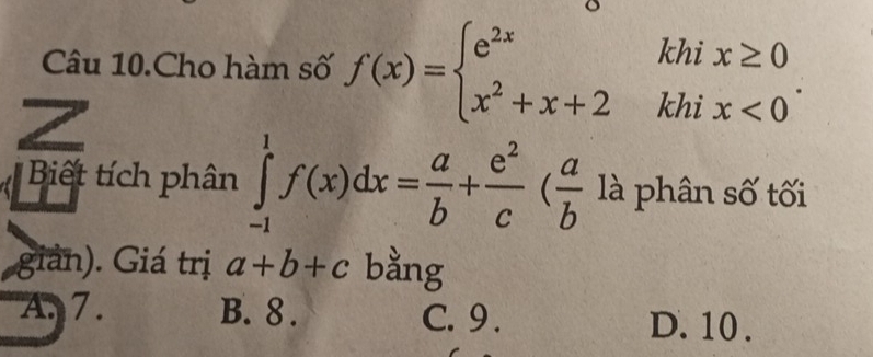 Câu 10.Cho hàm số f(x)=beginarrayl e^(2x) x^2+x+2endarray. .beginarrayr khix≥ 0 khix<0endarray. n
Z
Biết tích phân ∈tlimits _(-1)^1f(x)dx= a/b + e^2/c ( a/b  là phân số tối
giản). Giá trị a+b+c bằng
A. 7. B. 8. C. 9.
D. 10.