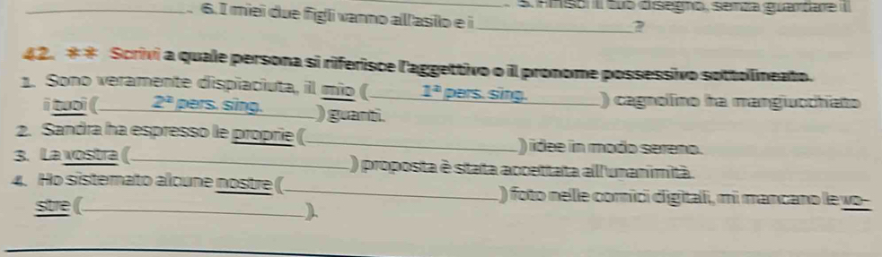 nnso II tub disegno, senza guardare 
_ 6. I miei due figli vanno allasilo e i_ 
2 
42. ** Scrivi a quale persona si riferisce l'aggettivo o il pronome possessivo sottollineato. 
1. Sono veramente dispiaciuta, il mío ( _ 1^2 pers. sing. _() cagnolino ha mangiuochíato 
i tuoi ( 2^2 pers. sing. ) guanti. 
2. Sandra ha espresso le proprie (_ ) idee in modo sereno. 
3. La vostra(._ L) proposta è stata accettata all'unanimità. 
4. Ho sistemato alcune nostre (_ ) foto nelle comici digitali, mi mancano le yo 
stre (. 
)