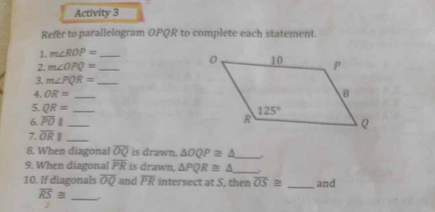 Activity 3
Refer to parallelogram OPQR to complete each statement.
1. m∠ ROP= _
2. m∠ OPQ= _
3. m∠ PQR= _
4. OR= _
5. QR=
6. overline PO|| __
7. overline OR|| _
8. When diagonal overline OQ is drawn. △ OQP≌ △ _ .
9. When diagonal overline PR is drawn, △ PQR≌ △ _ .
10. If diagonals overline OQ and overline PR intersect at S, then overline OS≌ _and
overline RS≌ _