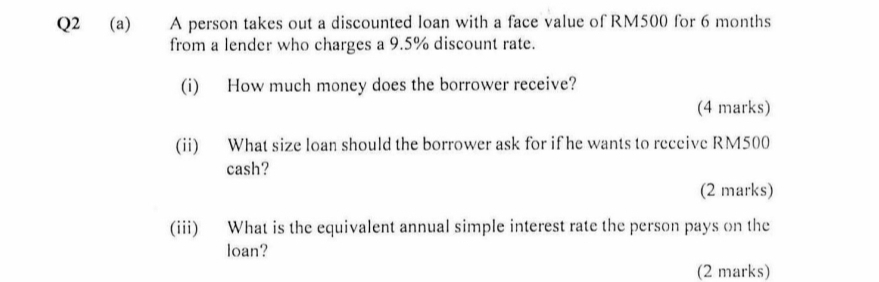 A person takes out a discounted loan with a face value of RM500 for 6 months
from a lender who charges a 9.5% discount rate. 
(i) How much money does the borrower receive? 
(4 marks) 
(ii) What size loan should the borrower ask for if he wants to receive RM500
cash? 
(2 marks) 
(iii) What is the equivalent annual simple interest rate the person pays on the 
loan? 
(2 marks)