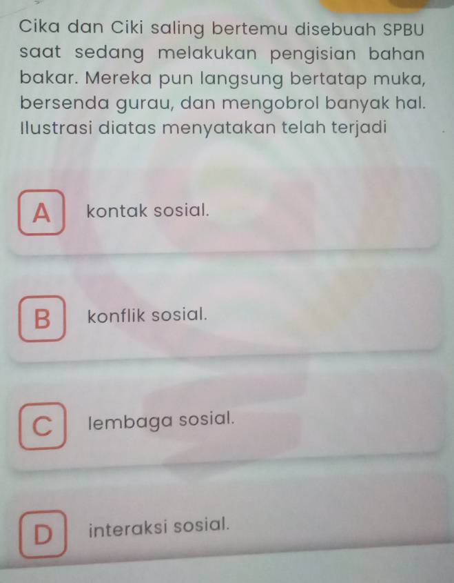 Cika dan Ciki saling bertemu disebuah SPBU
saat sedang melakukan pengisian bahan .
bakar. Mereka pun langsung bertatap muka,
bersenda gurau, dan mengobrol banyak hal.
Ilustrasi diatas menyatakan telah terjadi
A kontak sosial.
Bkonflik sosial.
C lembaga sosial.
D interaksi sosial.