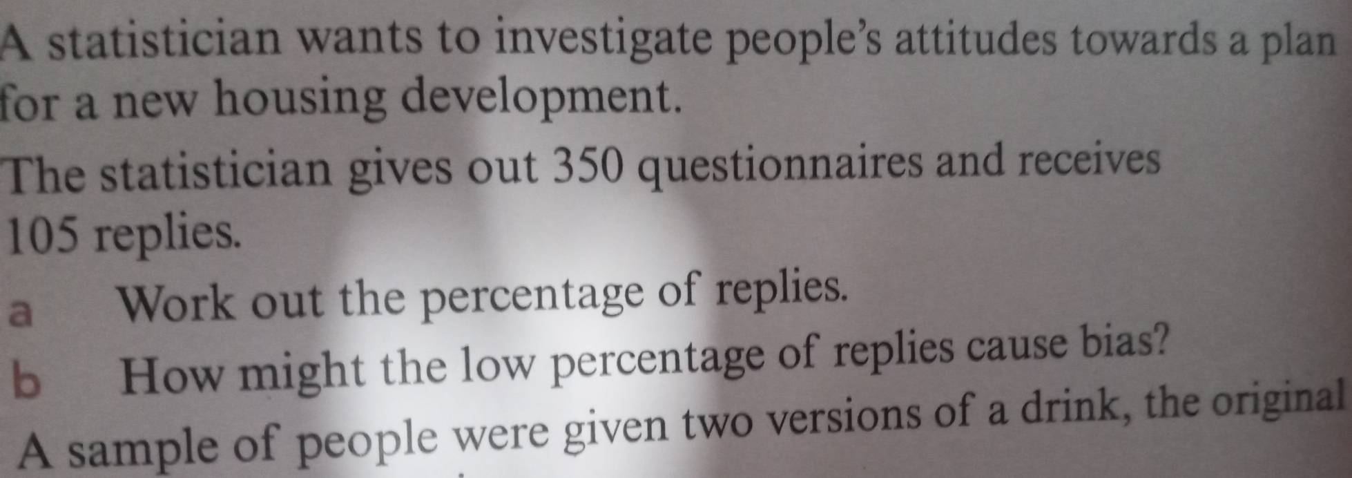 A statistician wants to investigate people’s attitudes towards a plan 
for a new housing development. 
The statistician gives out 350 questionnaires and receives
105 replies. 
a Work out the percentage of replies. 
b How might the low percentage of replies cause bias? 
A sample of people were given two versions of a drink, the original