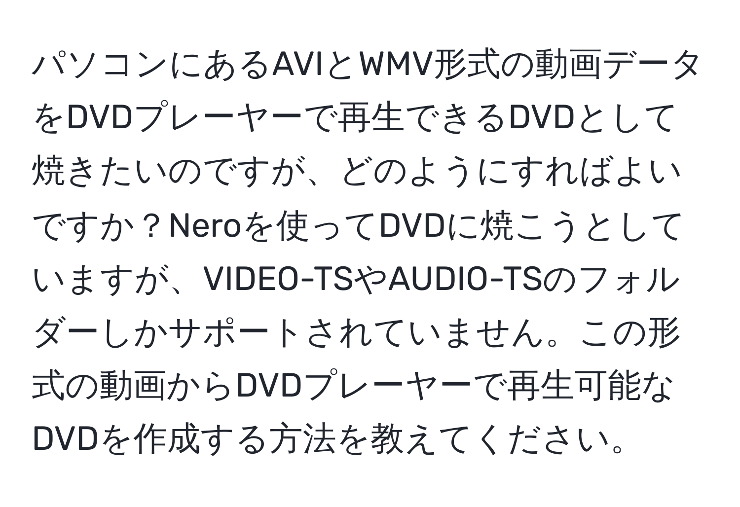 パソコンにあるAVIとWMV形式の動画データをDVDプレーヤーで再生できるDVDとして焼きたいのですが、どのようにすればよいですか？Neroを使ってDVDに焼こうとしていますが、VIDEO-TSやAUDIO-TSのフォルダーしかサポートされていません。この形式の動画からDVDプレーヤーで再生可能なDVDを作成する方法を教えてください。