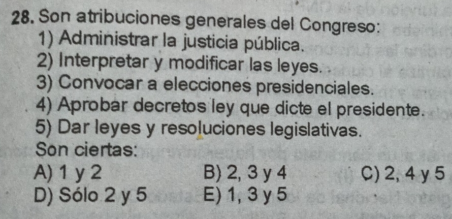 Son atribuciones generales del Congreso:
1) Administrar la justicia pública.
2) Interpretar y modificar las leyes.
3) Convocar a elecciones presidenciales.
4) Aprobar decretos ley que dicte el presidente.
5) Dar leyes y resoluciones legislativas.
Son ciertas:
A) 1 y 2 B) 2, 3 y 4 C) 2, 4 y 5
D) Sólo 2 y 5 E) 1, 3 y 5