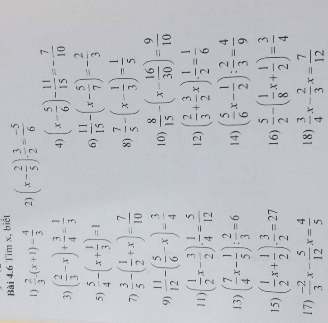 Tìm x, biết
1)  2/3 · (x+1)= 4/3  2) (x- 2/5 )·  3/2 = (-5)/6 
3) ( 2/3 -x)+ 3/4 = 1/3  4) (x- 5/6 )- 11/15 =- 7/10 
5)  5/4 -(x+ 1/3 )=1
6)  11/15 -(x- 5/7 )=- 2/3 
7)  3/5 -( 1/2 +x)= 7/10 
8)  7/5 -(x- 1/3 )= 1/5 
9)  11/12 -( 5/6 -x)= 3/4 
10)  8/15 -(x- 16/30 )= 9/10 
11) ( 1/2 x- 3/2 ). 1/4 = 5/12  ( 2/3 + 3/2 x)·  1/2 = 1/6 
12)
13) ( 7/4 x- 1/5 ): 2/3 =6 14) ( 5/6 x- 1/2 ): 2/3 = 4/9 
15) ( 1/2 x+ 1/2 ). 3/2 =27 16)  5/2 -( 1/8 x+ 1/2 )= 3/4 
17)  (-2)/3 x- 5/12 x= 4/5  18)  3/4 x- 2/3 x= 7/12 