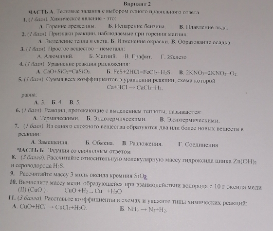 Baриант 2
часть А. Тестовые задания с выбором олного правнльного ответа
I. (/ баля). Χимическое явление - эτο;
A. Горение древесинь. 6. Иenаренне бензнна. B. Πлавление лвла
2, (δ δдηη. Признаки реакииηη наδαлηιοлаемые πрη горенηи магния:
A. Вылеленне теπлан света. Б. Измененне окраски. В. Образование осалка.
3. (/ бαッ). Простое вешество - немеτаыι:
A. Αлминий. 6. Maгний。 B. Γрафéт. Γ. Xелезо
4. (∫ бαл), Уравненне реакинη разложения:
A. CaO+SiO_2=CaSiO_3. 6. FeS+2HCl=FeCl_2+H_2S. B. 2KNO_3=2KNO_2+O_2.
5. (∫ бал). Сумма веех коэффнинентов в уравнении реакини, схема κоτорой
Ca+HClto CaCl_2+H_2.
равна:
A. 3. B. 4. B. 5.
6. (/ бдл₇). Ρеакииη, протекаюошие с вылелением теπνπоτы, называютея:
A. Teрмнческими. 6. Эндотермическими. B. Экзотермическими.
7. (∫бдл). Из одного сложного вешества образуюотся два или более новых вешеств в
pеакции:
A. 3aмепения. 6. Oбмена. B. Разложения. F. Соединения
чАсть Б. Задания со свободным ответом
8. (3 бдллα). Рассчнтайτе относительную молекулярнуюо массу гидроксида цинка Zn(OH)_2
и сероволорода H_2S.
9. Ρассчитайте массу 3 моль оксила кремния SiO_2
10. Вычислнте массу медηе образуюшейся при взанмолействии водорода с 1Ο г оксида медн
(II) (CuO) CuO+H_2to Cu+H_2O
II. (3 баллα). Расставыτе коэффиииенτы в схемах и укажите τηπы химических реакций:
A. CuO+HClto CuCl_2+H_2O. 6. NH_3to N_2+H_2.