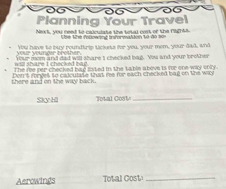 Planning Your Travel 
Next, you need to calculate the total cost of the flights. 
Use the following information to do so: 
You have to buy roundtrip tickets for you, your mom, your dad, and 
your younger brother. 
Your mom and dad will share 1 checked bag. You and your brother 
will share I checked bag. 
The fee per checked bad listed in the table above is for one-way only. 
Don't forget to calculate that fee for each checked bag on the way 
there and on the way back. 
Sky-Hi Total Cost:_ 
Aerowings Total Cost:_