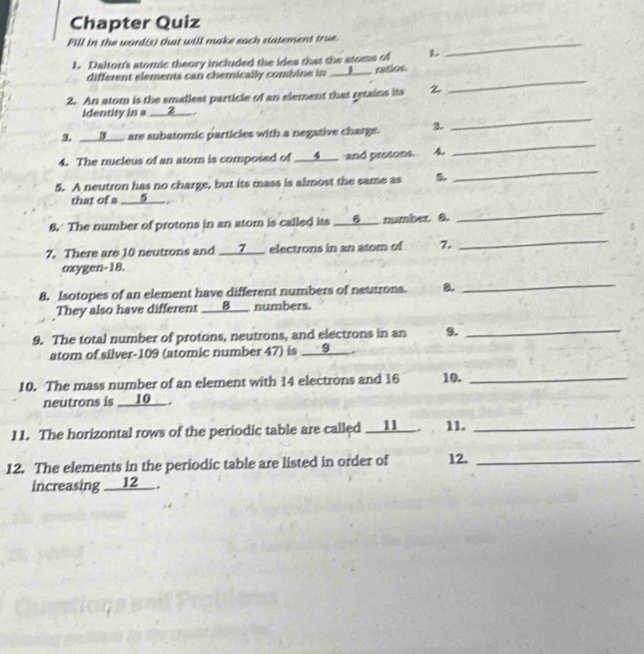 Chapter Quiz 
Pill in the word(s) that will make each statement true_ 
L. Dalton's stomic theory included the ides that the stoms of 
_ 
different elements can chemically combine in __J__ ratios 
2. An atom is the smallest particle of an element that retains its 2 
_ 
identity in a ___②___ . 
_ 
3. ___3___ are subatomic particles with a negative charge. 3 
4. The nucleus of an atom is composed of ___4___ and protons. 
5. A neutron has no charge, but its mass is almost the same as 5
_ 
_ 
that of a ___⑨__ . 
6. The number of protons in an atom is called its ___θ___ number. 8. 
7. There are 10 neutrons and ___Z___ electrons in an atom of 7. 
_ 
oxygen- 18. 
8. Isotopes of an element have different numbers of neutrons. 8. 
_ 
They also have different ___8___ numbers. 
9. The total number of protons, neutrons, and electrons in an 9._ 
atom of silver-109 (atomic number 47) is __9___ . 
10. The mass number of an element with 14 electrons and 16 10._ 
neutrons is __10__ . 
11. The horizontal rows of the periodic table are called ___11__ . 11._ 
12. The elements in the periodic table are listed in order of 12._ 
increasing __12__.