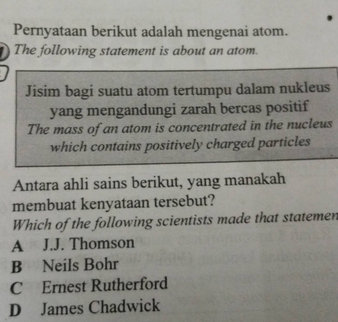 Pernyataan berikut adalah mengenai atom.
I The following statement is about an atom.
Jisim bagi suatu atom tertumpu dalam nukleus
yang mengandungi zarah bercas positif
The mass of an atom is concentrated in the nucleus
which contains positively charged particles
Antara ahli sains berikut, yang manakah
membuat kenyataan tersebut?
Which of the following scientists made that statemen
A J.J. Thomson
B Neils Bohr
C Ernest Rutherford
D James Chadwick