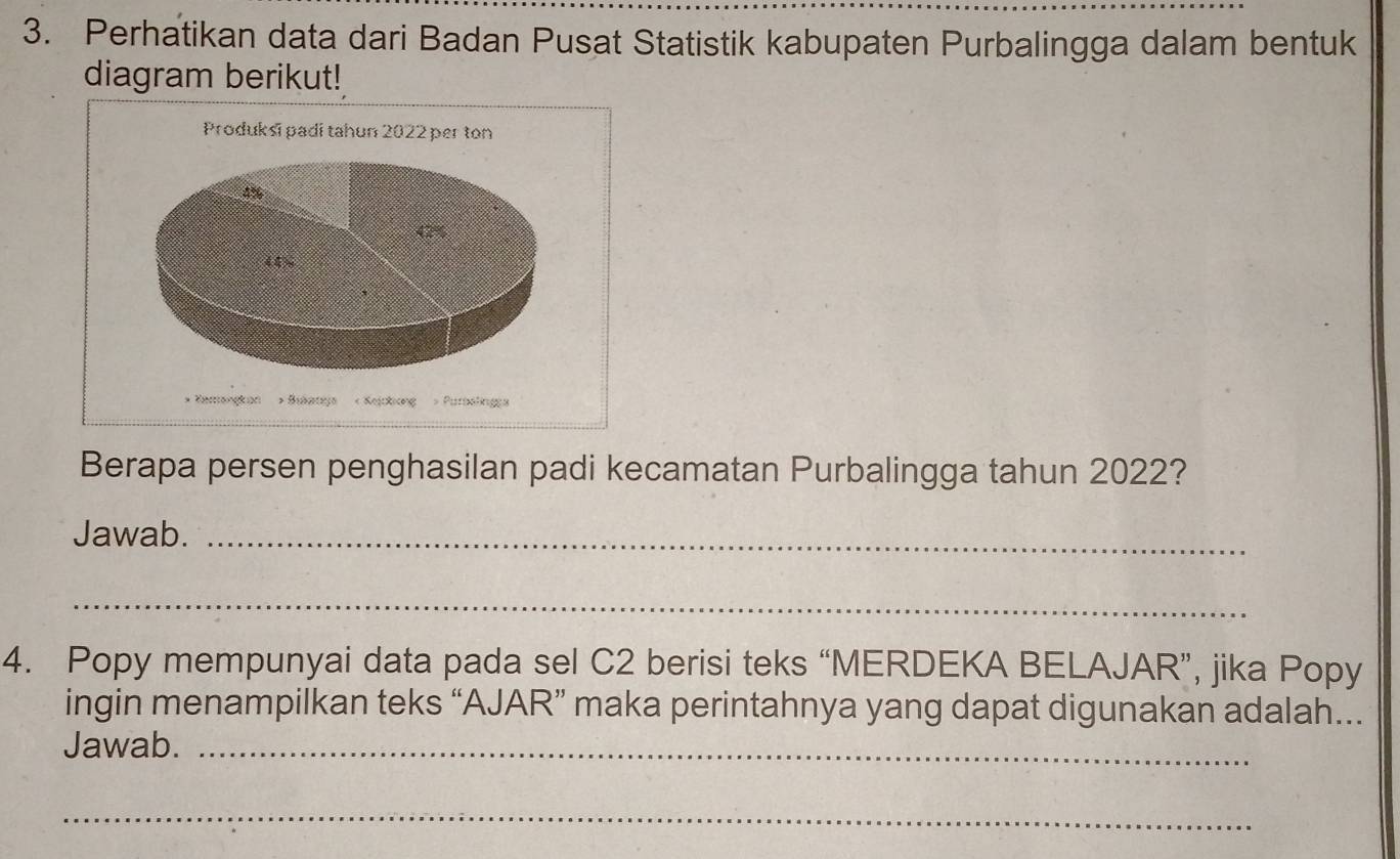 Perhatikan data dari Badan Pusat Statistik kabupaten Purbalingga dalam bentuk 
diagram berikut! 
Produksī padí tahun 2022 per ton
4%
42%
(4) 
* Karangkan > Bukanya < Kejckicng > Putbelings 
Berapa persen penghasilan padi kecamatan Purbalingga tahun 2022? 
Jawab._ 
_ 
4. Popy mempunyai data pada sel C2 berisi teks “MERDEKA BELAJAR”, jika Popy 
ingin menampilkan teks “AJAR” maka perintahnya yang dapat digunakan adalah... 
Jawab._ 
_