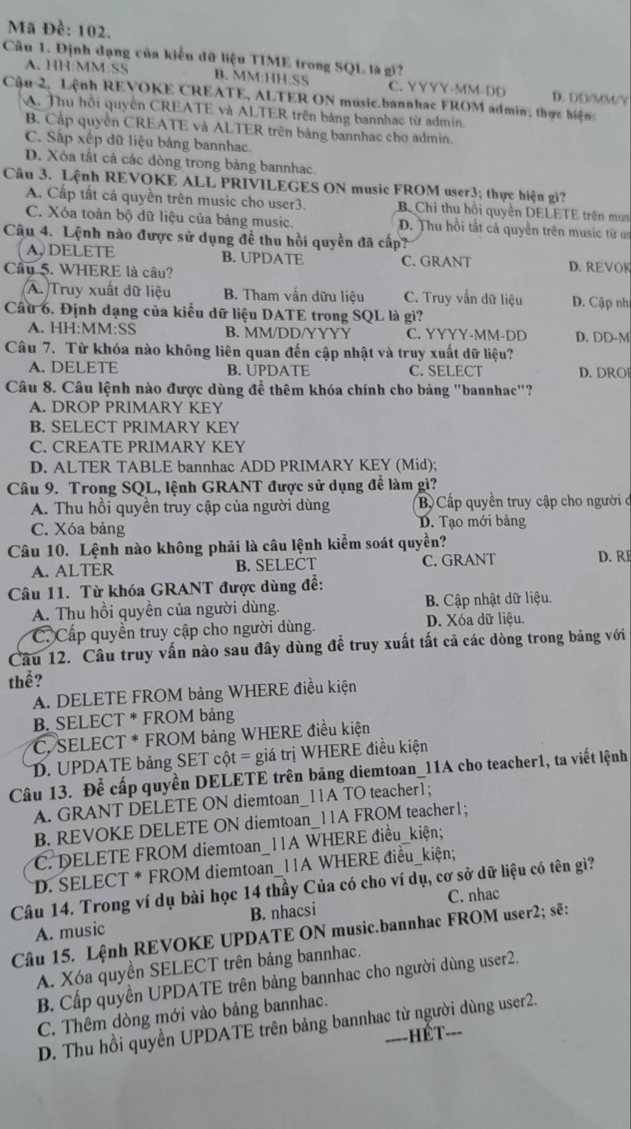 Mã Đề: 102.
Câu 1. Định dạng của kiểu dữ liệu TIME trong SQL là gi?
A. HH:MM:SS B. MM:HH:SS C. YYYY-MM-DD D. DD/MM/Y
Cậu 2, Lệnh REVOKE CREATE, ALTER ON music.bannhac FROM admin; thực hiện
A. Thu hồi quyền CREATE và ALTER trên bảng bannhạc từ admin.
B. Cấp quyền CREATE và ALTER trên bảng bannhac cho admin.
C. Sập xếp dữ liệu bảng bannhac.
D. Xóa tất cả các dòng trong bảng bannhac.
Câu 3. Lệnh REVOKE ALL PRIVILEGES ON music FROM user3; thực hiện gi?
A. Cấp tất cả quyền trên music cho user3. B Chi thu hồi quyền DELETE trên mua
C. Xóa toàn bộ dữ liệu của bảng music. D. Thu hồi tất cả quyền trên music từ u
Câu 4. Lệnh nào được sử dụng đề thu hồi quyền đã cấp?
A,DELETE B. UPDATE C. GRANT D. REVOK
Câu 5. WHERE là câu?
A. Truy xuất dữ liệu B. Tham vấn dữu liệu C. Truy vấn dữ liệu D. Cập nh
Cầu 6. Định dạng của kiểu dữ liệu DATE trong SQL là gì?
A. HH:MM:SS B. MM/DD/YYYY C. YYYY-MM-DD D. DD-M
Câu 7. Từ khóa nào không liên quan đến cập nhật và truy xuất dữ liệu?
A. DELETE B. ÜPDATE C. SELECT D. DRO
Câu 8. Câu lệnh nào được dùng để thêm khóa chính cho bảng "bannhac"?
A. DROP PRIMARY KEY
B. SELECT PRIMARY KEY
C. CREATE PRIMARY KEY
D. ALTER TABLE bannhac ADD PRIMARY KEY (Mid);
Câu 9. Trong SQL, lệnh GRANT được sử dụng để làm gì?
A. Thu hồi quyền truy cập của người dùng B Cấp quyền truy cập cho người đ
C. Xóa bảng D. Tạo mới bảng
Câu 10. Lệnh nào không phải là câu lệnh kiểm soát quyền?
A. ALTER B. SELECT C. GRANT D. RE
Câu 11. Từ khóa GRANT được dùng để:
A. Thu hồi quyền của người dùng. B. Cập nhật dữ liệu.
C Cấp quyền truy cập cho người dùng. D. Xóa dữ liệu.
Câu 12. Câu truy vấn nào sau đây dùng để truy xuất tất cả các dòng trong bảng với
thể?
A. DELETE FROM bảng WHERE điều kiện
B. SELECT * FROM bảng
*C. SELECT * FROM bảng WHERE điều kiện
D. UPDATE bảng SET cột = giá trị WHERE điều kiện
Câu 13. Để cấp quyền DELETE trên bảng diemtoan_11A cho teacher1, ta viết lệnh
A. GRANT DELETE ON diemtoan_11A TO teacher1;
B. REVOKE DELETE ON diemtoan_11A FROM teacher1;
C. DELETE FROM diemtoan_11A WHERE điều_kiện;
*D. SELECT * FROM diemtoan_11A WHERE điều_kiện;
Câu 14. Trong ví dụ bài học 14 thầy Của có cho ví dụ, cơ sở dữ liệu có tên gì?
A. music B. nhacsi C. nhac
Câu 15. Lệnh REVOKE UPDATE ON music.bannhac FROM user2; sẽ:
A. Xóa quyền SELECT trên bảng bannhac.
B. Cấp quyền UPDATE trên bảng bannhac cho người dùng user2.
C. Thêm dòng mới vào bảng bannhac.
D. Thu hồi quyền UPDATE trên bảng bannhac từ người dùng user2.
====HÉT===