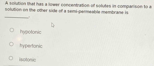 A solution that has a lower concentration of solutes in comparison to a
solution on the other side of a semi-permeable membrane is
_
hypotonic
hypertonic
isotonic