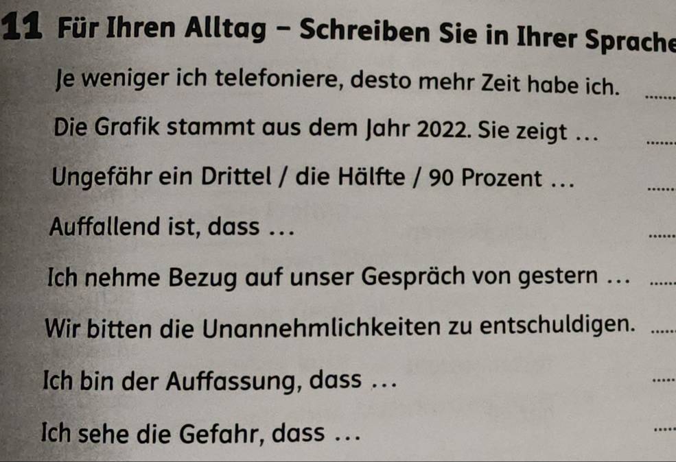 Für Ihren Alltag - Schreiben Sie in Ihrer Sprache 
Je weniger ich telefoniere, desto mehr Zeit habe ich._ 
Die Grafik stammt aus dem Jahr 2022. Sie zeigt … 
_ 
Ungefähr ein Drittel / die Hälfte / 90 Prozent ... 
_ 
Auffallend ist, dass ... 
_ 
Ich nehme Bezug auf unser Gespräch von gestern .._ 
Wir bitten die Unannehmlichkeiten zu entschuldigen. …_ 
Ich bin der Auffassung, dass .. 
_ 
Ich sehe die Gefahr, dass ..