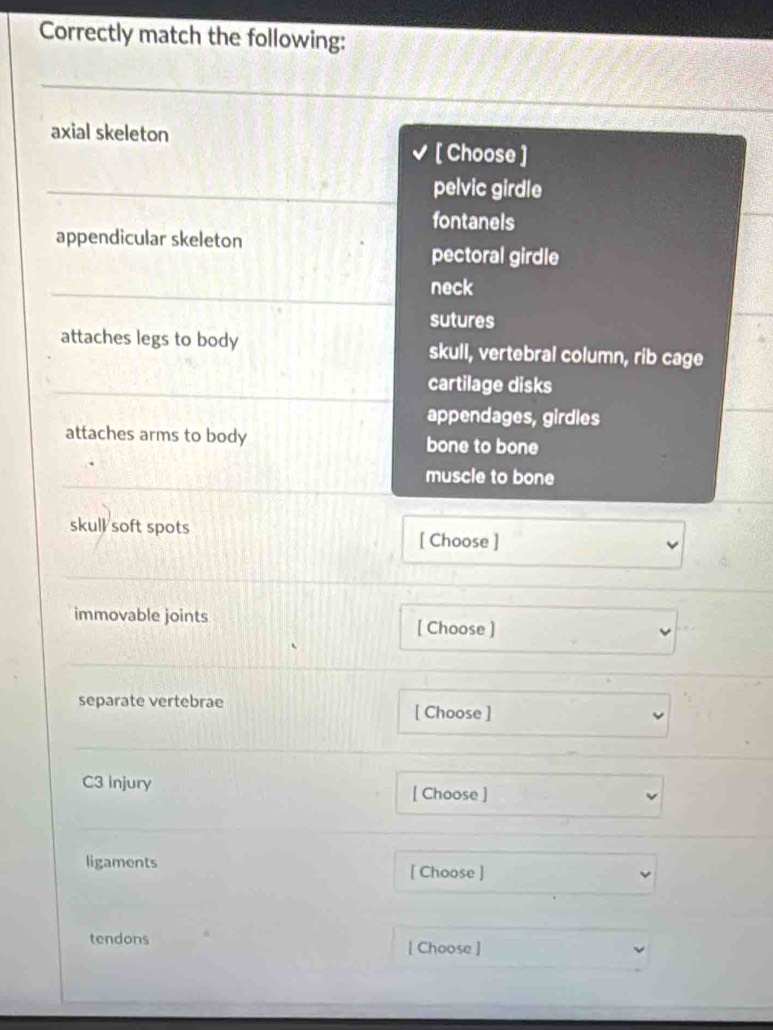 Correctly match the following:
axial skeleton
[ Choose ]
pelvic girdle
fontanels
appendicular skeleton
pectoral girdle
neck
sutures
attaches legs to body skull, vertebral column, rib cage
cartilage disks
appendages, girdles
attaches arms to body bone to bone
muscle to bone
skull soft spots [ Choose ]
immovable joints
[ Choose ]
separate vertebrae
[ Choose ]
C3 Injury [ Choose ]
ligaments [ Choose ]
tendons [ Choose ]