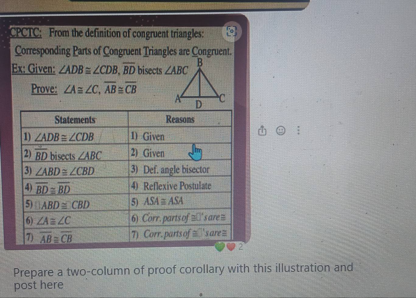 CPCTC: From the definition of congruent triangles:
Corresponding Parts of Congruent Triangles are Congruent.
Ex: Given: ∠ ADB≌ ∠ CDB,overline BD bisects 
Prove: ∠ A≌ ∠ C,overline AB≌ overline CB
Prepare a two-column of proof corollary with this illustration and
post here