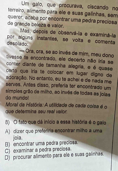 Um galo, que procurava, ciscando no
terreiro, alimento para ele e suas galinhas, sem
querer, acaba por encontrar uma pedra preciosa
de grande beleza e valor.
Mas, depois de observá-la e examiná-la
por alguns instantes, se volta e comenta
desolado:
— Ora, ora, se ao invés de mim, meu dono
tivesse te encontrado, ele decerto não iria se
conter diante de tamanha alegria, e é quase
certo que iria te colocar em lugar digno de
adoração. No entanto, eu te achei e de nada me
serves. Antes disso, preferia ter encontrado um
simples grão de milho, ao invés de todas as joias
do mundo!
Moral da História: A utilidade de cada coisa é o
que determina seu real valor.
8) O fato que dá início a essa história é o galo
A) dizer que preferiria encontrar milho a uma
joia.
B) encontrar uma pedra preciosa.
C) examinar a pedra preciosa.
D) procurar alimento para ele e suas galinhas.