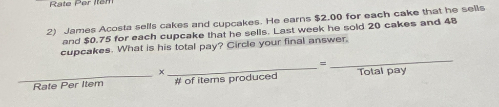 Rate Per Item 
2) James Acosta sells cakes and cupcakes. He earns $2.00 for each cake that he sells 
and $0.75 for each cupcake that he sells. Last week he sold 20 cakes and 48
cupcakes. What is his total pay? Circle your final answer. 
= 
x 
_ 
_ 
_Rate Per Item # of items produced Total pay