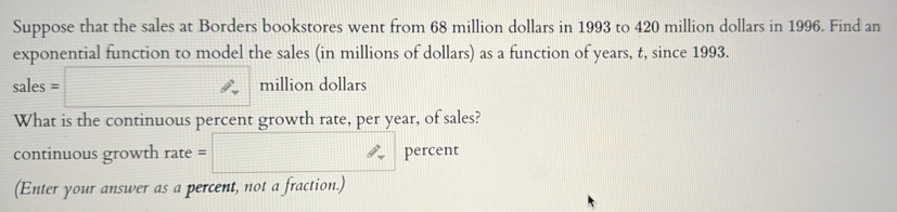 Suppose that the sales at Borders bookstores went from 68 million dollars in 1993 to 420 million dollars in 1996. Find an 
exponential function to model the sales (in millions of dollars) as a function of years, t, since 1993.
sales=□ million dollars
What is the continuous percent growth rate, per year, of sales? 
continuous growth rate=□ percent 
(Enter your answer as a percent, not a fraction.)