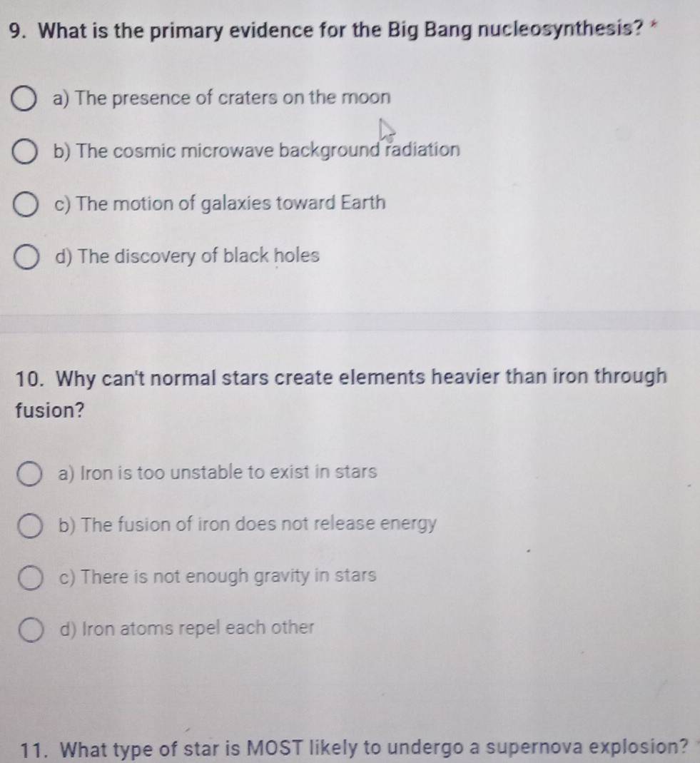 What is the primary evidence for the Big Bang nucleosynthesis? *
a) The presence of craters on the moon
b) The cosmic microwave background radiation
c) The motion of galaxies toward Earth
d) The discovery of black holes
10. Why can't normal stars create elements heavier than iron through
fusion?
a) Iron is too unstable to exist in stars
b) The fusion of iron does not release energy
c) There is not enough gravity in stars
d) Iron atoms repel each other
11. What type of star is MOST likely to undergo a supernova explosion?