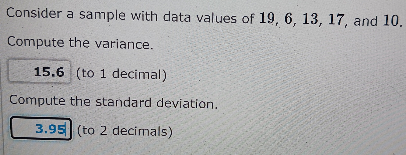 Consider a sample with data values of 19, 6, 13, 17, and 10. 
Compute the variance.
15.6 (to 1 decimal) 
Compute the standard deviation.
3.95 (to 2 decimals)