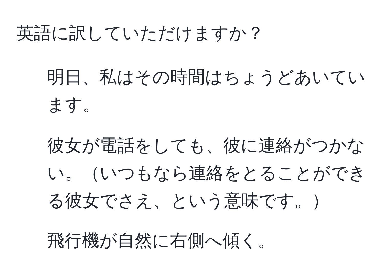 英語に訳していただけますか？  
1. 明日、私はその時間はちょうどあいています。  
2. 彼女が電話をしても、彼に連絡がつかない。いつもなら連絡をとることができる彼女でさえ、という意味です。  
3. 飛行機が自然に右側へ傾く。