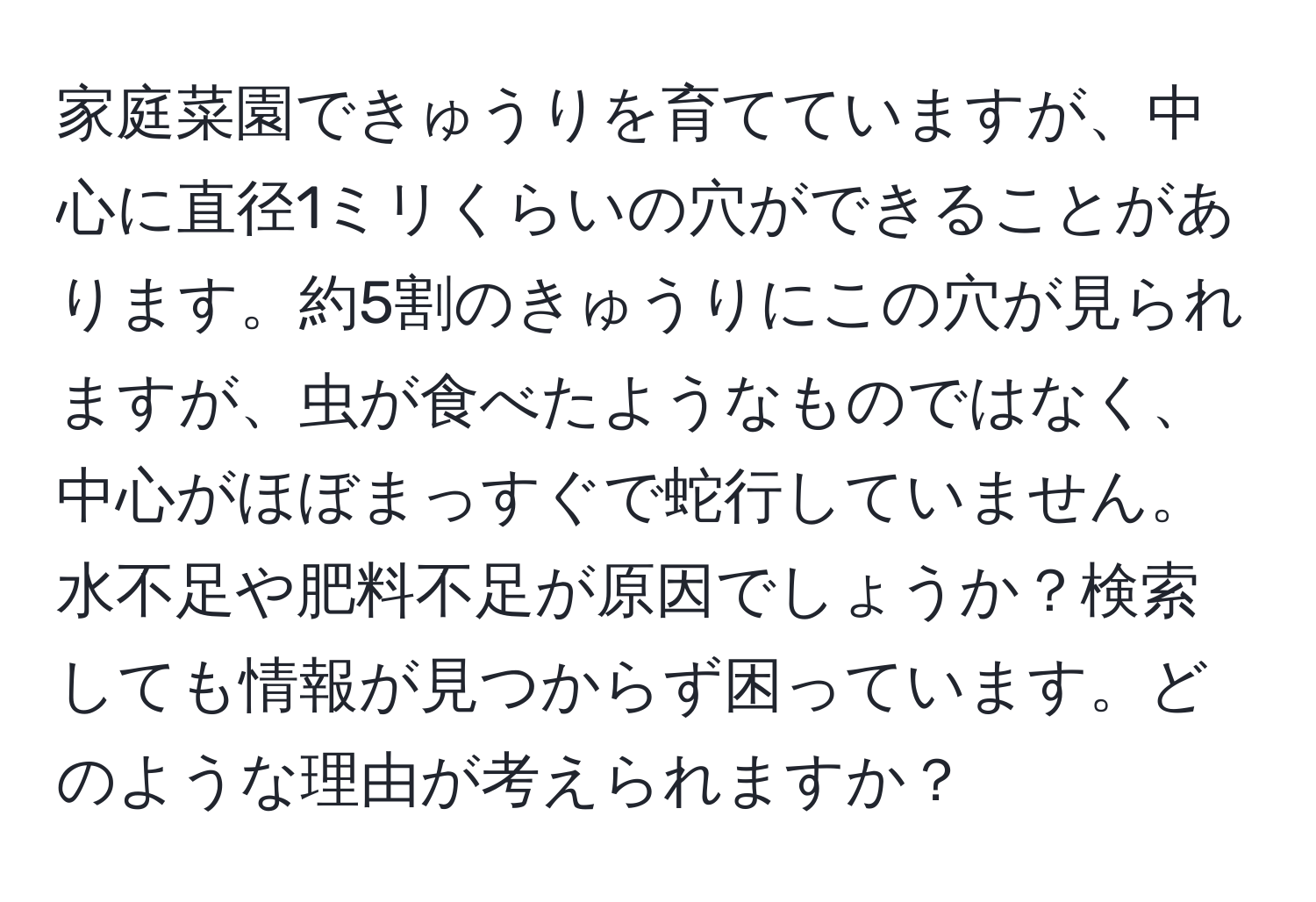 家庭菜園できゅうりを育てていますが、中心に直径1ミリくらいの穴ができることがあります。約5割のきゅうりにこの穴が見られますが、虫が食べたようなものではなく、中心がほぼまっすぐで蛇行していません。水不足や肥料不足が原因でしょうか？検索しても情報が見つからず困っています。どのような理由が考えられますか？