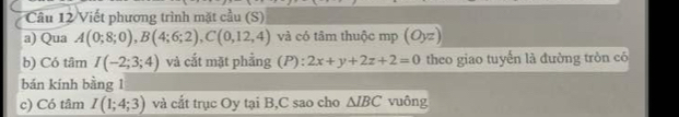 Viết phương trình mặt cầu (S) 
a) Qua A(0;8;0), B(4;6;2), C(0,12,4) và có tâm thuộc mp (Oyz)
b) Có tâm I(-2;3;4) và cắt mặt phẳng (P) : 2x+y+2z+2=0 theo giao tuyến là đường tròn có 
bán kính bàng 1 
c) Có tâm I(1;4;3) và cắt trục Oy tại B, C sao cho △ IBC vuông