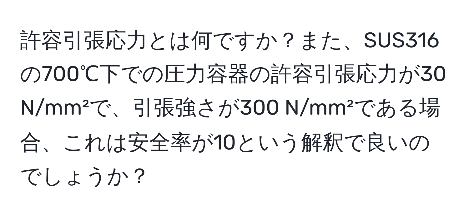 許容引張応力とは何ですか？また、SUS316の700℃下での圧力容器の許容引張応力が30 N/mm²で、引張強さが300 N/mm²である場合、これは安全率が10という解釈で良いのでしょうか？