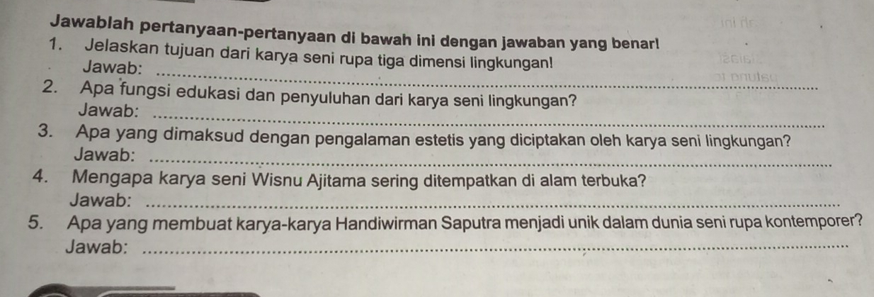 Jawablah pertanyaan-pertanyaan di bawah ini dengan jawaban yang benar! 
1. Jelaskan tujuan dari karya seni rupa tiga dimensi lingkungan! 
Jawab: 
_ 
2. Apa fungsi edukasi dan penyuluhan dari karya seni lingkungan? 
Jawab:_ 
3. Apa yang dimaksud dengan pengalaman estetis yang diciptakan oleh karya seni lingkungan? 
Jawab:_ 
4. Mengapa karya seni Wisnu Ajitama sering ditempatkan di alam terbuka? 
Jawab:_ 
5. Apa yang membuat karya-karya Handiwirman Saputra menjadi unik dalam dunia seni rupa kontemporer? 
Jawab:_