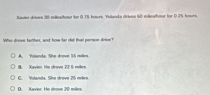 Xavier drives 30 miles/hour for 0.75 hours. Yolanda drives 60 miles/hour for 0.25 hours.
Who drove farther, and how far did that person drive?
A. Yolanda. She drove 15 miles.
B. Xavier. He drove 22.5 miles.
C. Yolanda. She drove 25 miles.
D. Xavier. He drove 20 miles.