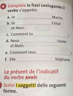 Completa le frasi coniugando il 
verbo s’appeler. 
a. Je_ Martin. 
b. Ils_ Chloé 
et Marc. 
c. Comment tu 
_2 
d. Nous _Louise 
et Malo. 
_ 
e. Comment vous 
f. Elle_ Stéphanie. 
Le présent de l’indicatif 
du verbe avoir 
Scrivi i soggetti delle seguenti 
forme.