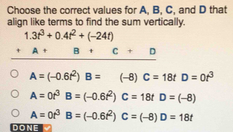 Choose the correct values for A, B, C, and D that
align like terms to find the sum vertically.
1.3t^3+0.4t^2+(-24t)
_ +A+B+C+D
A=(-0.6t^2)B=(-8)C=18tD=0t^3
A=0t^3B=(-0.6t^2)C=18tD=(-8)
A=0t^3B=(-0.6t^2)C=(-8)D=18t
DONE