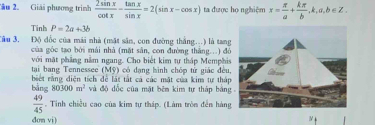 Tâu 2. Giải phương trình  2sin x/cot x - tan x/sin x =2(sin x-cos x) ta được họ nghiệm x= π /a + kπ /b ,k,a,b∈ Z. 
Tinh P=2a+3b
Câu 3. Độ dốc của mái nhà (mặt sân, con đường thắng...) là tang 
của góc tạo bởi mái nhà (mặt sân, con đường thăng…) đó 
với mặt phăng nằm ngang. Cho biết kim tự tháp Memphis 
tại bang Tennessee (Mỹ) có dạng hình chóp tứ giác đều, 
biết rằng diện tích để lát tắt cả các mặt của kim tự tháp 
bằng 80300m^2 và độ dốc của mặt bēn kim tự tháp bằng
 49/45 . Tính chiều cao của kim tự tháp. (Làm tròn đến hàng 
đơn vj)