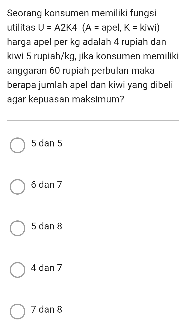 Seorang konsumen memiliki fungsi
utilitas U=A2K4(A= apel, K=kiwi)
harga apel per kg adalah 4 rupiah dan
kiwi 5 rupiah/kg, jika konsumen memiliki
anggaran 60 rupiah perbulan maka
berapa jumlah apel dan kiwi yang dibeli
agar kepuasan maksimum?
5 dan 5
6 dan 7
5 dan 8
4 dan 7
7 dan 8