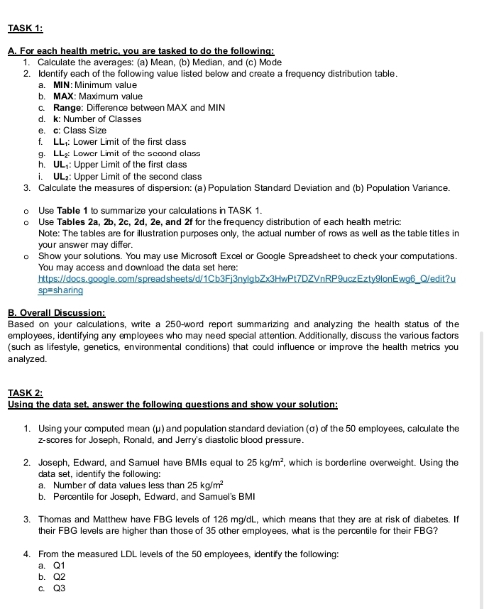 TASK 1:
A. For each health metric, you are tasked to do the following:
1. Calculate the averages: (a) Mean, (b) Median, and (c) Mode
2. Identify each of the following value listed below and create a frequency distribution table.
a. MIN: Minimum value
b. MAX: Maximum value
c. Range: Difference between MAX and MIN
d. k: Number of Classes
e. c: Class Size
f. LL: Lower Limit of the first class
g. LL Lower Limit of the second class
h. UL: Upper Limit of the first class
i. UL₂: Upper Limit of the second class
3. Calculate the measures of dispersion: (a) Population Standard Deviation and (b) Population Variance.
Use Table 1 to summarize your calculations in TASK 1.
Use Tables 2a, 2b, 2c, 2d, 2e, and 2f for the frequency distribution of each health metric:
Note: The tables are for illustration purposes only, the actual number of rows as well as the table titles in
your answer may differ.
o Show your solutions. You may use Microsoft Excel or Google Spreadsheet to check your computations.
You may access and download the data set here:
https://docs.google.com/spreadsheets/d/1Cb3Fj3nylgbZx3HwPt7DZVnRP9uczEzty9lonEwg6_Q/edit?u
sp=sh aring
B. Overall Discussion:
Based on your calculations, write a 250-word report summarizing and analyzing the health status of the
employees, identifying any employees who may need special attention. Additionally, discuss the various factors
(such as lifestyle, genetics, environmental conditions) that could influence or improve the health metrics you
analyzed.
TASK 2:
Using the data set, answer the following questions and show your solution:
1. Using your computed mean (μ) and population standard deviation (σ) of the 50 employees, calculate the
z-scores for Joseph, Ronald, and Jerry's diastolic blood pressure.
2. Joseph, Edward, and Samuel have BMIs equal to 25kg/m^2 , which is borderline overweight. Using the
data set, identify the following:
a. Number of data values less than 25kg/m^2
b. Percentile for Joseph, Edward, and Samuel's BMI
3. Thomas and Matthew have FBG levels of 126 mg/dL, which means that they are at risk of diabetes. If
their FBG levels are higher than those of 35 other employees, what is the percentile for their FBG?
4. From the measured LDL levels of the 50 employees, identify the following:
a. Q1
b. Q2
c. Q3