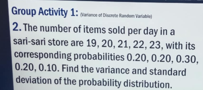 Group Activity 1: (Variance of Discrete Random Variable) 
2. The number of items sold per day in a 
sari-sari store are 19, 20, 21, 22, 23, with its 
corresponding probabilities 0.20, 0.20, 0.30,
0.20, 0.10. Find the variance and standard 
deviation of the probability distribution.