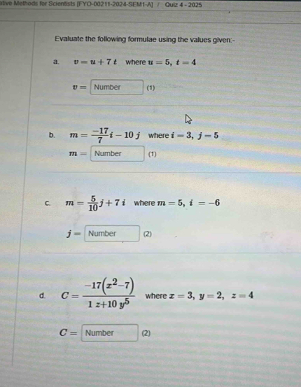 ative Methods for Scientists [FYO-00211-2024-SEM1-A] Quiz 4 - 2025 
Evaluate the following formulae using the values given:- 
a. v=u+7t where u=5, t=4
v= Number (1) 
D. m= (-17)/7 i-10j where i=3, j=5
m= Number (1) 
C. m= 5/10 j+7i where m=5, i=-6
j= Number (2) 
d. C= (-17(x^2-7))/1z+10y^5  where x=3, y=2, z=4
C= Number (2)